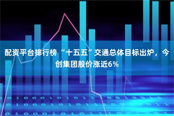 配资平台排行榜 “十五五”交通总体目标出炉，今创集团股价涨近6%