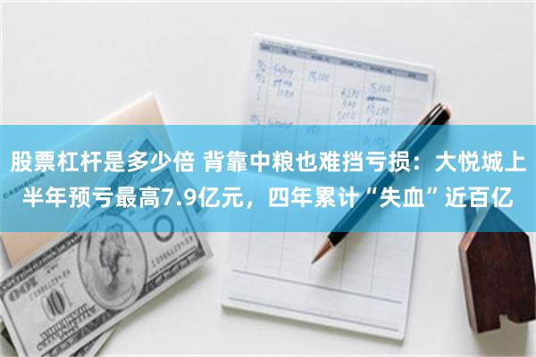 股票杠杆是多少倍 背靠中粮也难挡亏损：大悦城上半年预亏最高7.9亿元，四年累计“失血”近百亿
