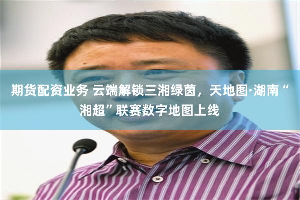 期货配资业务 云端解锁三湘绿茵,天地图·湖南“湘超”联赛数字地图上线