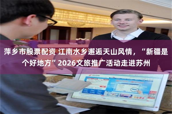 萍乡市股票配资 江南水乡邂逅天山风情，“新疆是个好地方”2026文旅推广活动走进苏州