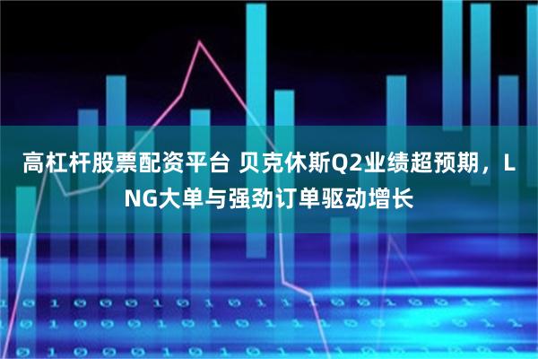 高杠杆股票配资平台 贝克休斯Q2业绩超预期，LNG大单与强劲订单驱动增长