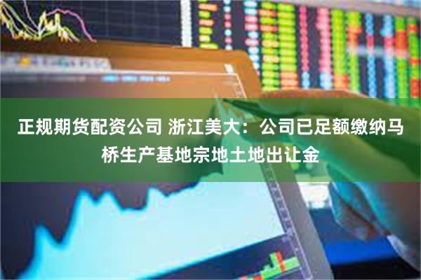 正规期货配资公司 浙江美大:公司已足额缴纳马桥生产基地宗地土地出让金