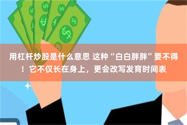 用杠杆炒股是什么意思 这种“白白胖胖”要不得！它不仅长在身上，更会改写发育时间表