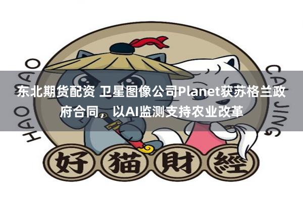 东北期货配资 卫星图像公司Planet获苏格兰政府合同，以AI监测支持农业改革