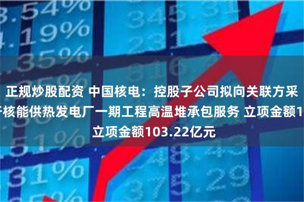 正规炒股配资 中国核电：控股子公司拟向关联方采购江苏徐圩核能供热发电厂一期工程高温堆承包服务 立项金额103.22亿元