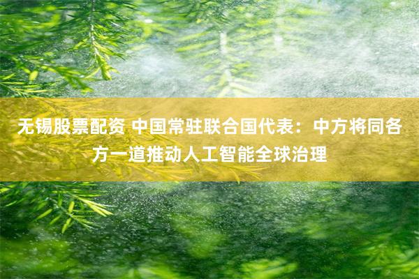 无锡股票配资 中国常驻联合国代表：中方将同各方一道推动人工智能全球治理