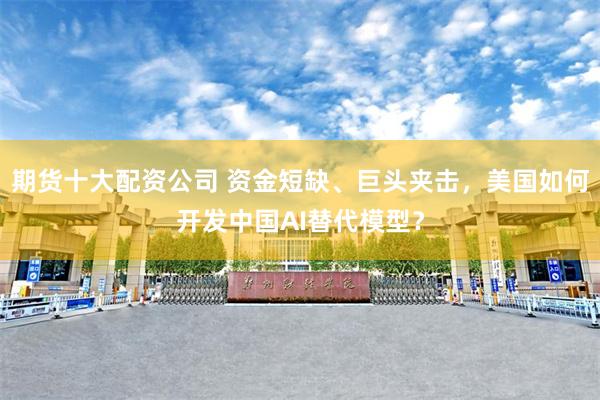 期货十大配资公司 资金短缺、巨头夹击，美国如何开发中国AI替代模型？