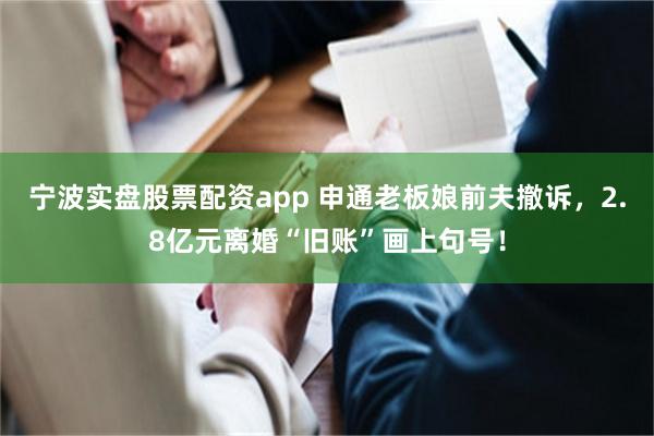 宁波实盘股票配资app 申通老板娘前夫撤诉，2.8亿元离婚“旧账”画上句号！