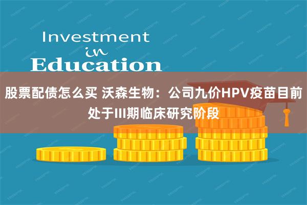 股票配债怎么买 沃森生物:公司九价HPV疫苗目前处于III期临床研究阶段