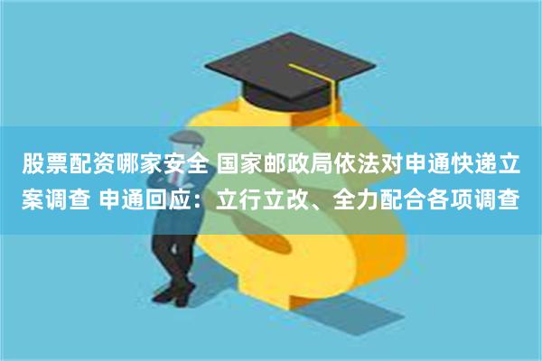 股票配资哪家安全 国家邮政局依法对申通快递立案调查 申通回应:立行立改、全力配合各项调查