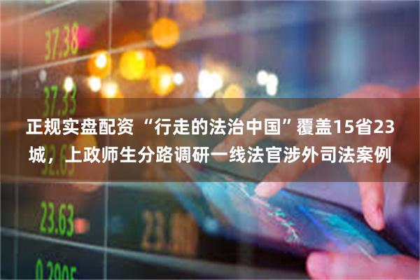 正规实盘配资 “行走的法治中国”覆盖15省23城，上政师生分路调研一线法官涉外司法案例