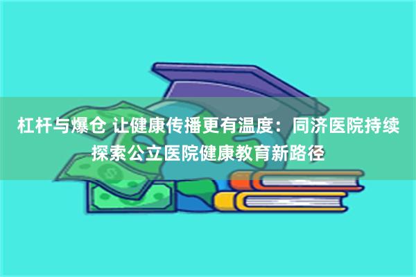 杠杆与爆仓 让健康传播更有温度：同济医院持续探索公立医院健康教育新路径