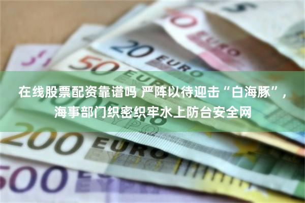 在线股票配资靠谱吗 严阵以待迎击“白海豚”，海事部门织密织牢水上防台安全网