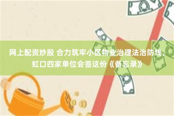 网上配资炒股 合力筑牢小区物业治理法治防线，虹口四家单位会签这份《备忘录》