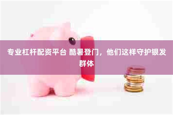 专业杠杆配资平台 酷暑登门，他们这样守护银发群体