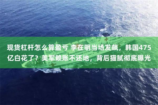 现货杠杆怎么算盈亏 李在明当场发飙，韩国475亿白花了？美军赖账不还地，背后猫腻彻底曝光