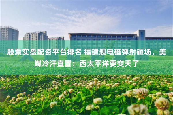 股票实盘配资平台排名 福建舰电磁弹射砸场，美媒冷汗直冒：西太平洋要变天了