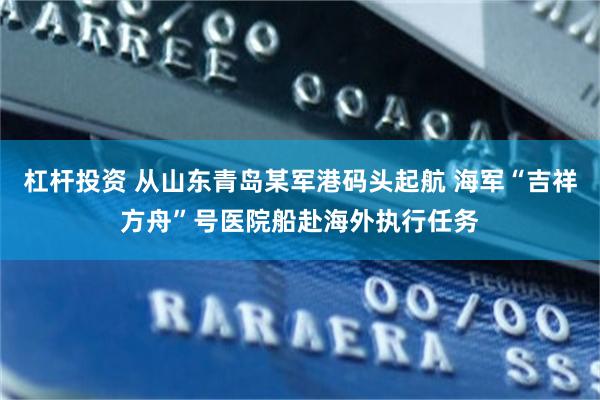 杠杆投资 从山东青岛某军港码头起航 海军“吉祥方舟”号医院船赴海外执行任务