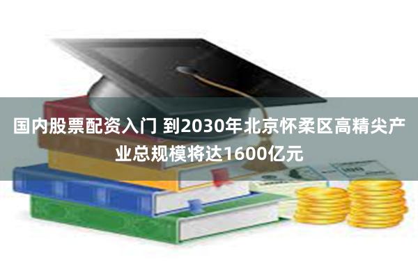 国内股票配资入门 到2030年北京怀柔区高精尖产业总规模将达1600亿元