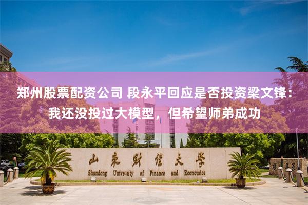 郑州股票配资公司 段永平回应是否投资梁文锋：我还没投过大模型，但希望师弟成功