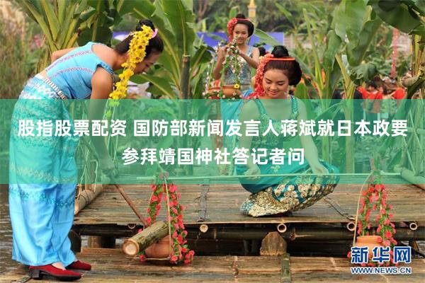 股指股票配资 国防部新闻发言人蒋斌就日本政要参拜靖国神社答记者问