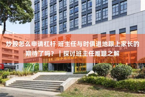 炒股怎么申请杠杆 班主任与时俱进地跟上家长的期待了吗？｜探讨班主任难题之解