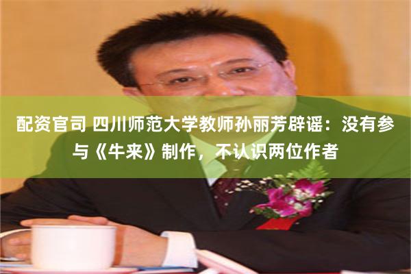 配资官司 四川师范大学教师孙丽芳辟谣：没有参与《牛来》制作，不认识两位作者