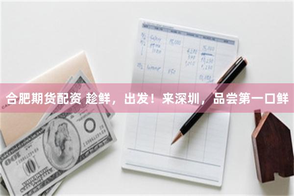合肥期货配资 趁鲜，出发！来深圳，品尝第一口鲜