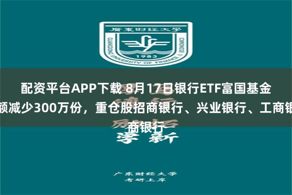配资平台APP下载 8月17日银行ETF富国基金份额减少300万份，重仓股招商银行、兴业银行、工商银行