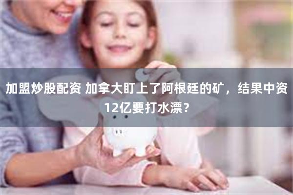 加盟炒股配资 加拿大盯上了阿根廷的矿，结果中资12亿要打水漂？
