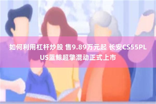 如何利用杠杆炒股 售9.89万元起 长安CS55PLUS蓝鲸超擎混动正式上市