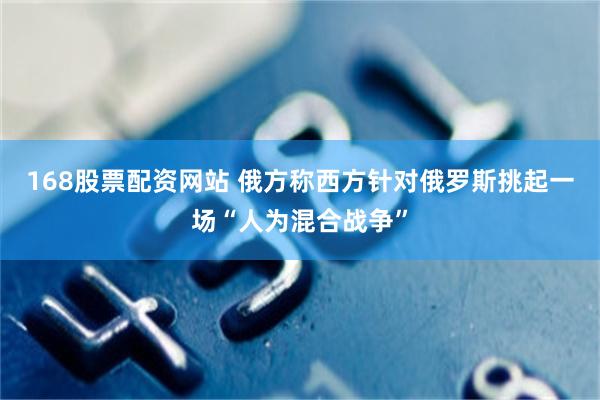 168股票配资网站 俄方称西方针对俄罗斯挑起一场“人为混合战争”