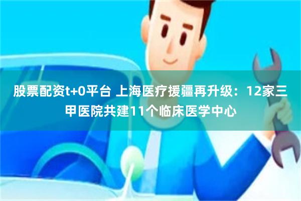 股票配资t+0平台 上海医疗援疆再升级：12家三甲医院共建11个临床医学中心