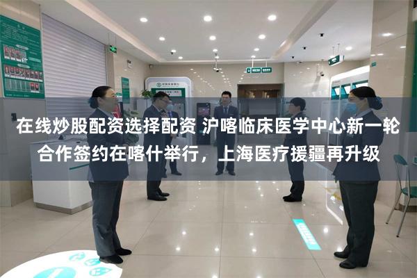 在线炒股配资选择配资 沪喀临床医学中心新一轮合作签约在喀什举行，上海医疗援疆再升级