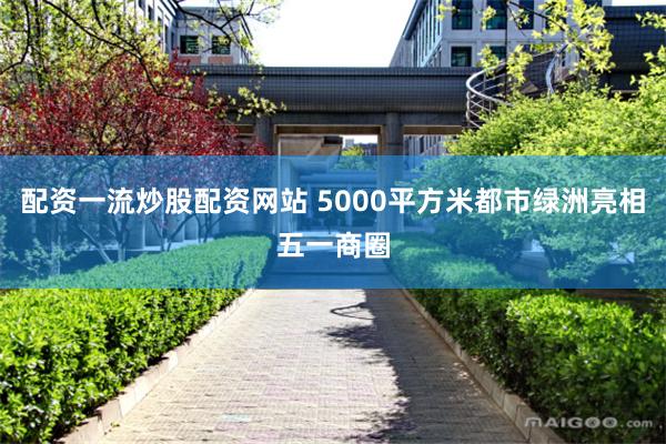 配资一流炒股配资网站 5000平方米都市绿洲亮相五一商圈