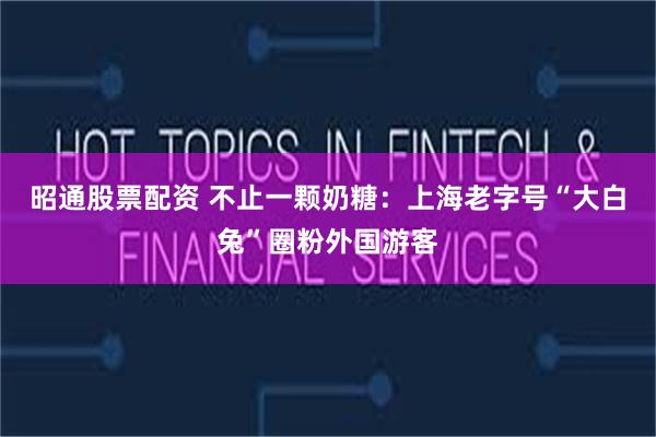 昭通股票配资 不止一颗奶糖：上海老字号“大白兔”圈粉外国游客