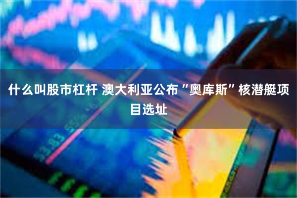 什么叫股市杠杆 澳大利亚公布“奥库斯”核潜艇项目选址