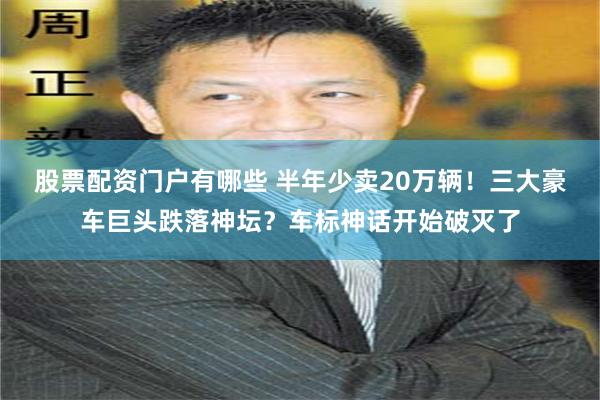 股票配资门户有哪些 半年少卖20万辆！三大豪车巨头跌落神坛？车标神话开始破灭了