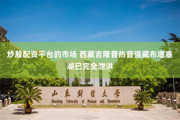 炒股配资平台的市场 西藏吉隆普热普强藏布堰塞湖已完全泄洪