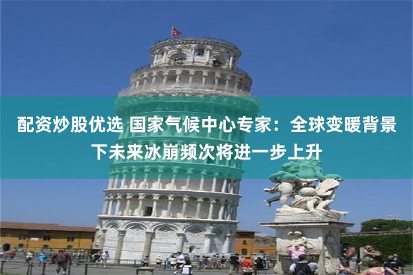 配资炒股优选 国家气候中心专家：全球变暖背景下未来冰崩频次将进一步上升