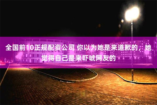 全国前10正规配资公司 你以为她是来道歉的，她觉得自己是来吓唬网友的