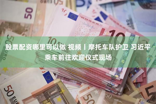 股票配资哪里可以做 视频丨摩托车队护卫 习近平乘车前往欢迎仪式现场