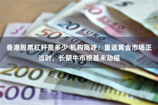 香港股票杠杆是多少 机构高呼：重返黄金市场正当时，长期牛市根基未动摇
