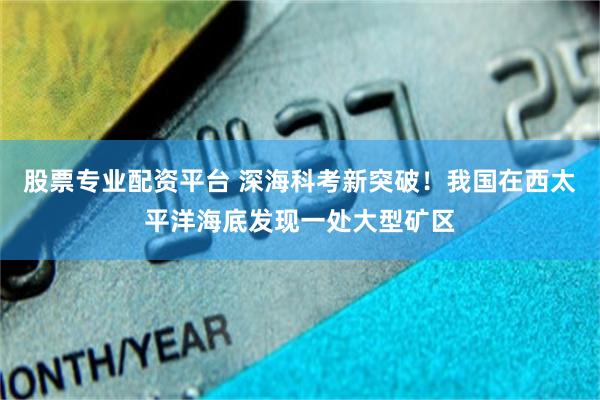 股票专业配资平台 深海科考新突破！我国在西太平洋海底发现一处大型矿区