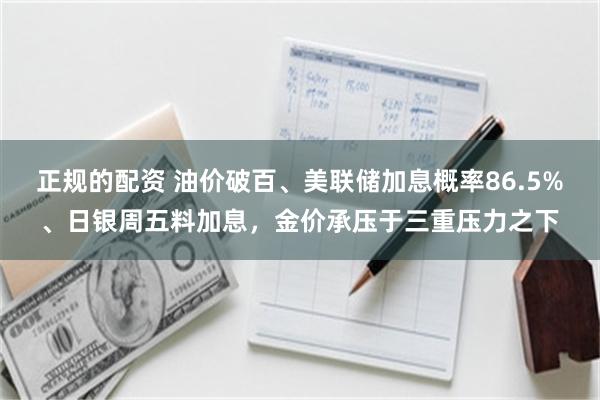 正规的配资 油价破百、美联储加息概率86.5%、日银周五料加息，金价承压于三重压力之下