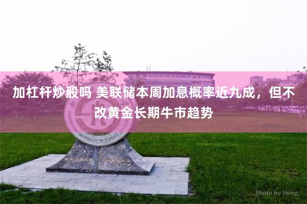 加杠杆炒股吗 美联储本周加息概率近九成，但不改黄金长期牛市趋势
