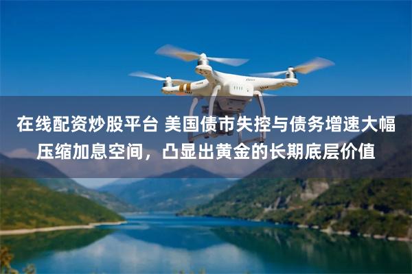 在线配资炒股平台 美国债市失控与债务增速大幅压缩加息空间，凸显出黄金的长期底层价值