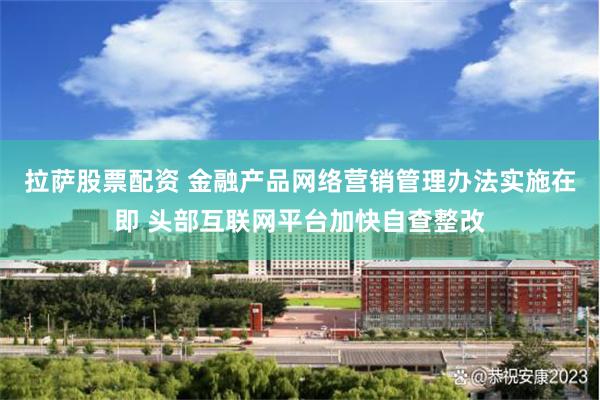 拉萨股票配资 金融产品网络营销管理办法实施在即 头部互联网平台加快自查整改