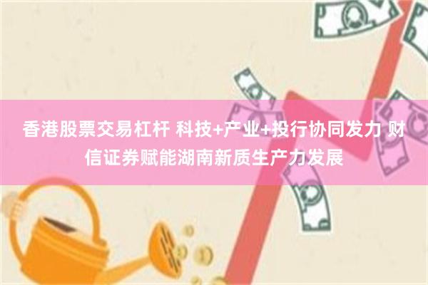 香港股票交易杠杆 科技+产业+投行协同发力 财信证券赋能湖南新质生产力发展