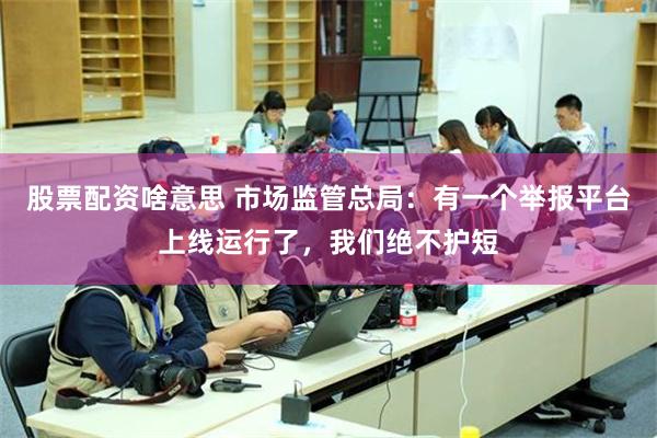 股票配资啥意思 市场监管总局：有一个举报平台上线运行了，我们绝不护短